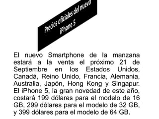 El nuevo Smartphone de la manzana
estará a la venta el próximo 21 de
Septiembre en los Estados Unidos,
Canadá, Reino Unido, Francia, Alemania,
Australia, Japón, Hong Kong y Singapur.
El iPhone 5, la gran novedad de este año,
costará 199 dólares para el modelo de 16
GB, 299 dólares para el modelo de 32 GB,
y 399 dólares para el modelo de 64 GB.
 