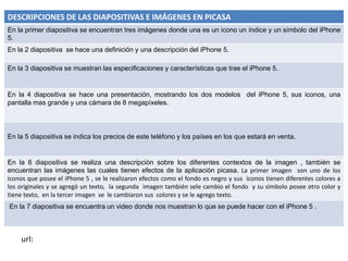 DESCRIPCIONES DE LAS DIAPOSITIVAS E IMÁGENES EN PICASA
En la primer diapositiva se encuentran tres imágenes donde una es un icono un índice y un símbolo del iPhone
5.
En la 2 diapositiva se hace una definición y una descripción del iPhone 5.

En la 3 diapositiva se muestran las especificaciones y características que trae el iPhone 5.


En la 4 diapositiva se hace una presentación, mostrando los dos modelos del iPhone 5, sus iconos, una
pantalla mas grande y una cámara de 8 megapíxeles.



En la 5 diapositiva se indica los precios de este teléfono y los países en los que estará en venta.


En la 6 diapositiva se realiza una descripción sobre los diferentes contextos de la imagen , también se
encuentran las imágenes las cuales tienen efectos de la aplicación picasa. La primer imagen son uno de los
iconos que posee el iPhone 5 , se le realizaron efectos como el fondo es negro y sus iconos tienen diferentes colores a
los originales y se agregó un texto, la segunda imagen también sele cambio el fondo y su símbolo posee otro color y
tiene texto, en la tercer imagen se le cambiaron sus colores y se le agrego texto.
En la 7 diapositiva se encuentra un video donde nos muestran lo que se puede hacer con el iPhone 5 .



    url:
 