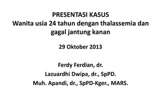 PRESENTASI KASUS
Wanita usia 24 tahun dengan thalassemia dan
gagal jantung kanan
29 Oktober 2013
Ferdy Ferdian, dr.
Lazuardhi Dwipa, dr., SpPD.
Muh. Apandi, dr., SpPD-Kger., MARS.

 