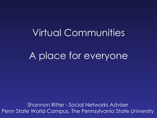 Virtual Communities A place for everyone Shannon Ritter - Social Networks Adviser Penn State World Campus, The Pennsylvania State University 