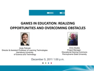 GAMES IN EDUCATION: REALIZING OPPORTUNITIES AND OVERCOMING OBSTACLES December 5, 2011 1:00 p.m. Andy Petroski Director & Assistant Professor of Learning Technologies  Harrisburg University  of Science and Technology Chris Stubbs Project Manager,  Educational Gaming Commons Pennsylvania State University 