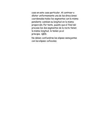 caso en este caso particular. Al contraer o
dilatar uniformemente una de las direcciones
coordenadas todos los segmentos con la misma
pendiente cambian su longitud en la misma
proporción. Por tanto, puesto que al final del
proceso los dos segmentos de la recta tienen
la misma longitud, la tenían ya al
principio. QED.
No deben confundirse las elipses semejantes
con las elipses cofocales.
 