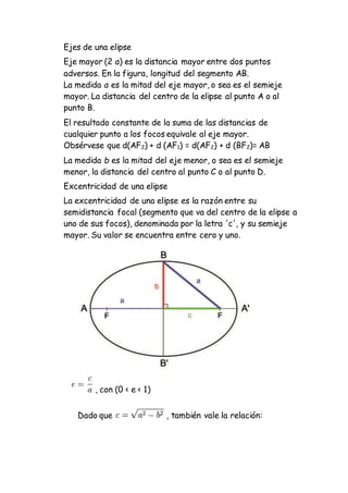 Ejes de una elipse
Eje mayor (2 a) es la distancia mayor entre dos puntos
adversos. En la figura, longitud del segmento AB.
La medida a es la mitad del eje mayor, o sea es el semieje
mayor. La distancia del centro de la elipse al punto A o al
punto B.
El resultado constante de la suma de las distancias de
cualquier punto a los focos equivale al eje mayor.
Obsérvese que d(AF2) + d (AF1) = d(AF2) + d (BF2)= AB
La medida b es la mitad del eje menor, o sea es el semieje
menor, la distancia del centro al punto C o al punto D.
Excentricidad de una elipse
La excentricidad de una elipse es la razón entre su
semidistancia focal (segmento que va del centro de la elipse a
uno de sus focos), denominada por la letra 'c', y su semieje
mayor. Su valor se encuentra entre cero y uno.
, con (0 < e < 1)
Dado que , también vale la relación:
 