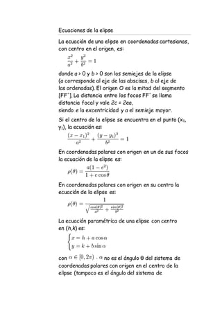 Ecuaciones de la elipse
La ecuación de una elipse en coordenadas cartesianas,
con centro en el origen, es:
donde a > 0 y b > 0 son los semiejes de la elipse
(a corresponde al eje de las abscisas, b al eje de
las ordenadas). El origen O es la mitad del segmento
[FF']. La distancia entre los focos FF' se llama
distancia focal y vale 2c = 2ea,
siendo e la excentricidad y a el semieje mayor.
Si el centro de la elipse se encuentra en el punto (x1,
y1), la ecuación es:
En coordenadas polares con origen en un de sus focos
la ecuación de la elipse es:
En coordenadas polares con origen en su centro la
ecuación de la elipse es:
La ecuación paramétrica de una elipse con centro
en (h,k) es:
con no es el ángulo θ del sistema de
coordenadas polares con origen en el centro de la
elipse (tampoco es el ángulo del sistema de
 