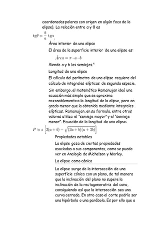 coordenadas polares con origen en algún foco de la
elipse). La relación entre α y θ es
.
Área interior de una elipse
El área de la superficie interior de una elipse es:
Siendo a y b los semiejes.4
Longitud de una elipse
El cálculo del perímetro de una elipse requiere del
cálculo de integrales elípticas de segunda especie.
Sin embargo, el matemático Ramanujan ideó una
ecuación más simple que se aproxima
razonablemente a la longitud de la elipse, pero en
grado menor que la obtenida mediante integrales
elípticas. Ramanujan, en su formula, entre otros
valores utiliza el “semieje mayor” y el “semieje
menor”. Ecuación de la longitud de una elipse:
Propiedades notables
La elipse goza de ciertas propiedades
asociadas a sus componentes, como se puede
ver en Analogía de Michelson y Morley.
La elipse como cónica
La elipse surge de la intersección de una
superficie cónica con un plano, de tal manera
que la inclinación del plano no supere la
inclinación de la rectageneratriz del cono,
consiguiendo así que la intersección sea una
curva cerrada. En otro caso el corte podría ser
una hipérbola o una parábola. Es por ello que a
 
