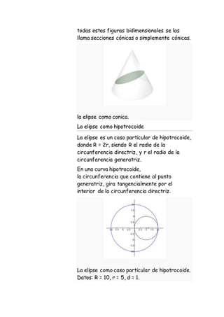 todas estas figuras bidimensionales se las
llama secciones cónicas o simplemente cónicas.
la elipse como conica.
La elipse como hipotrocoide
La elipse es un caso particular de hipotrocoide,
donde R = 2r, siendo R el radio de la
circunferencia directriz, y r el radio de la
circunferencia generatriz.
En una curva hipotrocoide,
la circunferencia que contiene al punto
generatriz, gira tangencialmente por el
interior de la circunferencia directriz.
La elipse como caso particular de hipotrocoide.
Datos: R = 10, r = 5, d = 1.
 