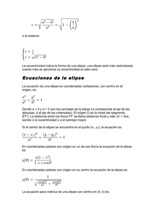 o el sistema:
La excentricidad indica la forma de una elipse; una elipse será más redondeada
cuanto más se aproxime su excentricidad al valor cero.
Ecuaciones de la elipse
La ecuación de una elipse en coordenadas cartesianas, con centro en el
origen, es:
Donde a > 0 y b > 0 son los semiejes de la elipse (a corresponde al eje de las
abscisas, b al eje de las ordenadas). El origen O es la mitad del segmento
[FF']. La distancia entre los focos FF' se llama distancia focal y vale 2c = 2ea,
siendo e la excentricidad y a el semieje mayor.
Si el centro de la elipse se encuentra en el punto (x1, y1), la ecuación es:
En coordenadas polares con origen en un de sus focos la ecuación de la elipse
es:
En coordenadas polares con origen en su centro la ecuación de la elipse es:
La ecuación para métrica de una elipse con centro en (h, k) es:
 