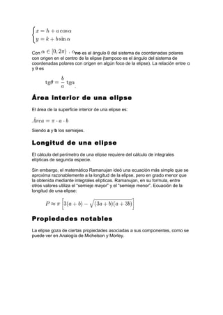 Con no es el ángulo θ del sistema de coordenadas polares
con origen en el centro de la elipse (tampoco es el ángulo del sistema de
coordenadas polares con origen en algún foco de la elipse). La relación entre α
y θ es
.
Área interior de una elipse
El área de la superficie interior de una elipse es:
Siendo a y b los semiejes.
Longitud de una elipse
El cálculo del perímetro de una elipse requiere del cálculo de integrales
elípticas de segunda especie.
Sin embargo, el matemático Ramanujan ideó una ecuación más simple que se
aproxima razonablemente a la longitud de la elipse, pero en grado menor que
la obtenida mediante integrales elípticas. Ramanujan, en su formula, entre
otros valores utiliza el “semieje mayor” y el “semieje menor”. Ecuación de la
longitud de una elipse:
Propiedades notables
La elipse goza de ciertas propiedades asociadas a sus componentes, como se
puede ver en Analogía de Michelson y Morley.
 