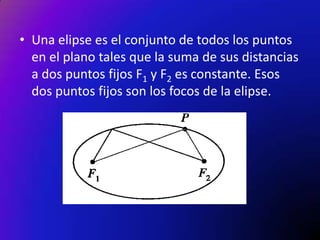• Una elipse es el conjunto de todos los puntos
en el plano tales que la suma de sus distancias
a dos puntos fijos F1 y F2 es constante. Esos
dos puntos fijos son los focos de la elipse.

 