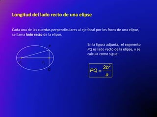 Longitud del lado recto de una elipse
Cada una de las cuerdas perpendiculares al eje focal por los focos de una elipse,
se llama lado recto de la elipse.
P

F1

En la figura adjunta, el segmento
PQ es lado recto de la elipse, y se
calcula como sigue:

F2
Q

PQ

2b 2
a

 