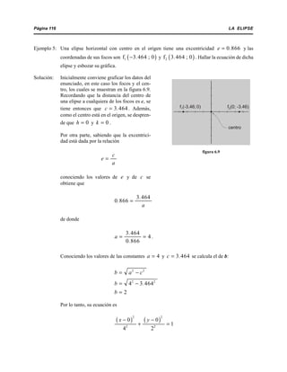 LA ELIPSEPágina 116
Ejemplo 5: Una elipse horizontal con centro en el origen tiene una excentricidad y las0 866e .=
coordenadas de sus focos son y . Hallar la ecuación de dicha( )1f 3 464 ; 0.− ( )2f 3 464 ; 0.
elipse y esbozar su gráfica.
Solución: Inicialmente conviene graficar los datos del
enunciado, en este caso los focos y el cen-
tro, los cuales se muestran en la figura 6.9.
Recordando que la distancia del centro de
una elipse a cualquiera de los focos es c, se
tiene entonces que . Además,3 464c .=
como el centro está en el origen, se despren-
de que y .0h = 0k =
Por otra parte, sabiendo que la excentrici-
dad está dada por la relación
c
e
a
=
conociendo los valores de y de see c
obtiene que
3 464
0 866
.
.
a
=
de donde
.
3 464
4
0 866
.
a
.
= =
Conociendo los valores de las constantes y se calcula el de b:4a = 3 464c .=
2 2
b a c= −
2 2
4 3 464b .= −
2b =
Por lo tanto, su ecuación es
( ) ( )
2 2
2 2
0 0
1
4 2
x y− −
+ =
f1(-3.46; 0) f2(0; -3.46)
centro
figura 6.9
 