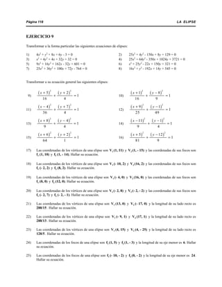 LA ELIPSEPágina 118
EJERCICIO 9
Transformar a la forma particular las siguientes ecuaciones de elipses:
1) 4x2
+ y2
+ 8x + 6y - 3 = 0 2) 25x2
+ 4y2
- 150x + 8y + 129 = 0
3) x2
+ 4y2
+ 4x + 32y + 32 = 0 4) 25x2
+ 64y2
- 350x + 1024y + 3721 = 0
5) 9x2
+ 16y2
+ 162x - 32y + 601 = 0 6) x2
+ 25y2
- 22x + 150y + 321 = 0
7) 25x2
+ 36y2
+ 100x + 72y - 764 = 0 8) 16x2
+ y2
- 192x + 14y + 545 = 0
Transformar a su ecuación general las siguientes elipses:
9) 10)
( ) ( )
2 2
5 2
1
16 4
x y+ +
+ =
( ) ( )
2 2
1 8
1
16 9
x y+ −
+ =
11) 12)
( ) ( )
2 2
4 7
1
36 4
x y− +
+ =
( ) ( )
2 2
9 1
1
25 49
x y+ −
+ =
13) 14)
( ) ( )
2 2
8 4
1
9 4
x y+ −
+ =
( ) ( )
2 2
11 1
1
9 4
x y− −
+ =
15) 16)
( ) ( )
2 2
6 2
1
64 1
x y+ +
+ =
( ) ( )
2 2
5 12
1
81 9
x y+ −
+ =
17) Las coordenadas de los vértices de una elipse son V1 (1, 11) y V2 (1, - 15) y las coordenadas de sus focos son
f1 (1, 10) y f2 (1, - 14). Hallar su ecuación.
18) Las coordenadas de los vértices de una elipse son V1 (- 10, 2) y V2 (16, 2) y las coordenadas de sus focos son
f1 (- 2, 2) y f2 (8, 2). Hallar su ecuación.
19) Las coordenadas de los vértices de una elipse son V1 (- 4, 0) y V2 (16, 0) y las coordenadas de sus focos son
f1 (0, 0) y f2 (12, 0). Hallar su ecuación.
20) Las coordenadas de los vértices de una elipse son V1 (- 2, 8) y V2 (- 2, - 2) y las coordenadas de sus focos son
f1 (- 2, 7) y f2 (- 2, - 1). Hallar su ecuación.
21) Las coordenadas de los vértices de una elipse son V1 (13, 0) y V2 (- 17, 0) y la longitud de su lado recto es
288/15 . Hallar su ecuación.
22) Las coordenadas de los vértices de una elipse son V1 (- 9, 1) y V2 (17, 1) y la longitud de su lado recto es
288/13 . Hallar su ecuación.
23) Las coordenadas de los vértices de una elipse son V1 (4, 15) y V2 (4, - 25) y la longitud de su lado recto es
128/5 . Hallar su ecuación.
24) Las coordenadas de los focos de una elipse son f1 (1, 5) y f2 (1, - 3) y la longitud de su eje menor es 6. Hallar
su ecuación.
25) Las coordenadas de los focos de una elipse son f1 (- 10, - 2) y f2 (0, - 2) y la longitud de su eje menor es 24.
Hallar su ecuación.
 