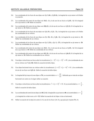 INSTITUTO VALLADOLID PREPARATORIA Página 119
26) Las coordenadas de los focos de una elipse son f1 (- 5, 0) y f2 (5, 0) y la longitud de su eje menor es 8. Hallar
su ecuación.
27) Las coordenadas del centro de una elipse son O (3, - 1) y la de uno de sus focos es f2 (15, - 1). Si la longitud
de su eje menor es 10. Hallar su ecuación.
28) Las coordenadas del centro de una elipse son O (0, 2) y la de uno de sus focos es f2 (5, 2). Si la longitud de su
eje menor es 24. Hallar su ecuación.
29) Las coordenadas de los focos de una elipse son f1 (1, 5) y f2 (1, - 3) y la longitud de su eje menor es 6. Hallar
las coordenadas de sus vértices.
30) Las coordenadas de los focos de una elipse son f1 (- 10, - 2) y f2 (0, - 2) y la longitud de su eje menor es 24.
Hallar las coordenadas de sus vértices.
31) Las coordenadas de los focos de una elipse son f1 (- 3, 21) y f2 (- 3, - 27) y la longitud de su eje menor es 20.
Hallar las coordenadas de sus vértices.
32) Las coordenadas del centro de una elipse son O (3, - 1) y la de uno de sus focos es f2 (15, - 1). Si la longitud
de su eje menor es 10. Hallar las coordenadas de sus vértices.
33) Las coordenadas del centro de una elipse son O(3, 5) y la de uno de sus focos es f2 (8, 5). Si la longitud de su
eje menor es 24. Hallar las coordenadas de sus vértices.
34) Una elipse vertical tiene sus focos sobre la circunferencia y las coordenadas de uno( ) ( )
2 2
3 2 49x y− + − =
de sus vértices son V1(3, 10). Hallar la ecuación de dicha elipse.
35) Una elipse horizontal tiene sus vértices sobre la circunferencia y las coordenadas( ) ( )
2 2
1 4 81x y+ + − =
de uno de sus focos son f1(5, 4) . Hallar la ecuación de dicha elipse.
36) La longitud del eje mayor de una elipse es 78 y su excentricidad es . Sabiendo que se trata de un elipse
12
13
e =
horizontal con centro en el origen, hallar su ecuación.
37) Una elipse vertical tiene sus focos sobre la circunferencia . Si su excentricidad es ,( )
22
2 16x y+ + =
1
2
e =
hallar la ecuación de dicha elipse.
38) Lascoordenadasdelcentrodeunaelipseson O(-3,-4),lalongituddesuejemenores40,suexcentricidades
3
5
e =
y la longitud de su lado recto es lr = 32. Hallar la ecuación de tal elipse si ésta es horizontal.
39) Hallar la ecuación de la elipse de centro (3, 8), uno de los focos f1(8, 8) y que pasa por el punto P(6, 4).
 