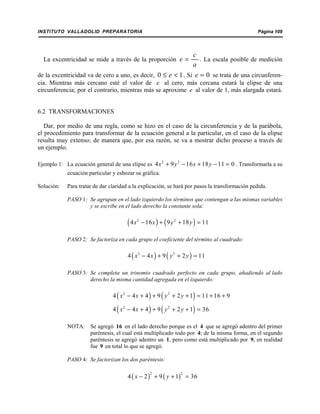 INSTITUTO VALLADOLID PREPARATORIA Página 109
La excentricidad se mide a través de la proporción . La escala posible de medición
c
e
a
=
de la excentricidad va de cero a uno, es decir, . Si se trata de una circunferen-0 1e≤ < 0e =
cia. Mientras más cercano esté el valor de e al cero, más cercana estará la elipse de una
circunferencia; por el contrario, mientras más se aproxime e al valor de 1, más alargada estará.
6.2 TRANSFORMACIONES
Dar, por medio de una regla, como se hizo en el caso de la circunferencia y de la parábola,
el procedimiento para transformar de la ecuación general a la particular, en el caso de la elipse
resulta muy extenso; de manera que, por esa razón, se va a mostrar dicho proceso a través de
un ejemplo.
Ejemplo 1: La ecuación general de una elipse es . Transformarla a su2 2
4 9 16 18 11 0x y x y+ − + − =
ecuación particular y esbozar su gráfica.
Solución: Para tratar de dar claridad a la explicación, se hará por pasos la transformación pedida.
PASO 1: Se agrupan en el lado izquierdo los términos que contengan a las mismas variables
y se escribe en el lado derecho la constante sola:
( ) ( )2 2
4 16 9 18 11x x y y− + + =
PASO 2: Se factoriza en cada grupo el coeficiente del término al cuadrado:
( ) ( )2 2
4 4 9 2 11x x y y− + + =
PASO 3: Se completa un trinomio cuadrado perfecto en cada grupo, añadiendo al lado
derecho la misma cantidad agregada en el izquierdo:
( ) ( )2 2
4 4 4 9 2 1 11 16 9x x y y− + + + + = + +
( ) ( )2 2
4 4 4 9 2 1 36x x y y− + + + + =
NOTA: Se agregó 16 en el lado derecho porque es el 4 que se agregó adentro del primer
paréntesis, el cual está multiplicado todo por 4; de la misma forma, en el segundo
paréntesis se agregó adentro un 1, pero como está multiplicado por 9, en realidad
fue 9 en total lo que se agregó.
PASO 4: Se factorizan los dos paréntesis:
( ) ( )
2 2
4 2 9 1 36x y− + + =
 