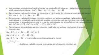  Asociamos en un paréntesis los términos en x y en otro los términos en y pasando al otro miembro
el término independiente ( 4x2 + 24x + ) + ( y2 – 6y + ) = – 29
 Factorizamos cada paréntesis de tal forma que el coeficiente del término al cuadrado sea uno así:
4(x2 + 6x + ) + ( y2 – 6y + ) = – 29
 Formamos en cada paréntesis un trinomio cuadrado perfecto sumando en cada paréntesis el
cuadrado de la mitad del coeficiente del segundo término de cada paréntesis y este mismo valor lo
sumamos en el segundo miembro de la ecuación multiplicada por el coeficiente de cada paréntesis
así: 4[x2+ 6x +(3)2 ] + [y2 – 6y + (3)2] = – 29 + 4(3)2 + (3)2.
 Factorizamos los paréntesis que son trinomios cuadrados perfectos y efectuamos el segundo
miembro así:
4(x + 3 )2 + ( y – 3)2 = – 29 + 4( 9 ) + 9
4(x + 3 )2 + ( y – 3)2 = – 20 + 36
4(x + 3 )2 + ( y – 3)2 = 16 ahora llevamos la ecuación a la forma
dividiendo cada término de la ecuación por el segundo miembro así
1
)()(
2
2
2
2




b
ky
a
hx
 