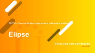 Elipse
Victor Luis Lora Carrasquilla
ECEDU – Curso de Algebra, trigonometría y Geometría analítica
Mayo 2021
 
