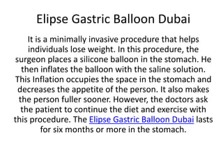 Elipse Gastric Balloon Dubai
It is a minimally invasive procedure that helps
individuals lose weight. In this procedure, the
surgeon places a silicone balloon in the stomach. He
then inflates the balloon with the saline solution.
This Inflation occupies the space in the stomach and
decreases the appetite of the person. It also makes
the person fuller sooner. However, the doctors ask
the patient to continue the diet and exercise with
this procedure. The Elipse Gastric Balloon Dubai lasts
for six months or more in the stomach.
 