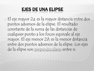 EJES DE UNA ELIPSE
   El eje mayor 2a, es la mayor distancia entre dos
    puntos adversos de la elipse. El resultado
    constante de la suma de las distancias de
    cualquier punto a los focos equivale al eje
    mayor. El eje menor 2b, es la menor distancia
    entre dos puntos adversos de la elipse. Los ejes
    de la elipse son perpendiculares entre si.
 
