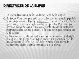 DIRECTRICES DE LA ELIPSE

 La recta dDes una de las 2 directrices de la elipse.
Cada foco F de la elipse está asociado con una recta paralela
  al semieje menor llamada directriz (ver ilustración de la
  derecha). La distancia de cualquier punto P de la elipse
  hasta el foco Fes una fracción constante de la distancia
  perpendicular de ese punto Pa la directriz que resulta en
  la igualdad:
La relación entre estas dos distancias es la excentricidad de
  la elipse. Esta propiedad (que puede ser probada con la
  herramienta esferas de Dandelin) puede ser tomada
  como otra definición alternativa de la elipse.
 