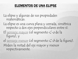 ELEMENTOS DE UNA ELIPSE

La elipse y algunas de sus propiedades
   matemáticas.
La elipse es una curva plana y cerrada, simétrica
   respecto a dos ejes perpendiculares entre sí:
El semieje mayor (el segmento C-a de la
   figura), y
el semieje menor (el segmento C-b de la figura).
Miden la mitad del eje mayor y menor
   respectivamente.
 