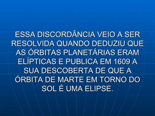 ESSA DISCORDÂNCIA VEIO A SER RESOLVIDA QUANDO DEDUZIU QUE AS ÓRBITAS PLANETÁRIAS ERAM ELÍPTICAS E PUBLICA EM 1609 A SUA DESCOBERTA DE QUE A ÓRBITA DE MARTE EM TORNO DO SOL É UMA ELIPSE. 