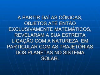 A PARTIR DAÍ AS CÔNICAS, OBJETOS ATÉ ENTÃO EXCLUSIVAMENTE MATEMÁTICOS, REVELARAM A SUA ESTREITA LIGAÇÃO COM A NATUREZA, EM PARTICULAR COM AS TRAJETÓRIAS DOS PLANETAS NO SISTEMA SOLAR. 