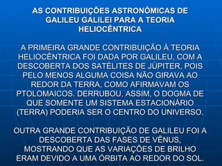 AS CONTRIBUIÇÕES ASTRONÔMICAS DE GALILEU GALILEI PARA A TEORIA HELIOCÊNTRICA A PRIMEIRA GRANDE CONTRIBUIÇÃO À TEORIA HELIOCÊNTRICA FOI DADA POR GALILEU , COM A DESCOBERTA DOS SATÉLITES DE JÚPITER, POIS PELO MENOS ALGUMA COISA NÃO GIRAVA AO REDOR DA TERRA, COMO AFIRMAVAM OS PTOLOMAICOS. DERRUBOU, ASSIM, O DOGMA DE QUE SOMENTE UM SISTEMA ESTACIONÁRIO (TERRA) PODERIA SER O CENTRO DO UNIVERSO. OUTRA GRANDE CONTRIBUIÇÃO DE GALILEU FOI A DESCOBERTA DAS FASES DE VÊNUS , MOSTRANDO QUE AS VARIAÇÕES DE BRILHO ERAM DEVIDO A UMA ÓRBITA  AO REDOR DO SOL.             
