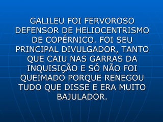 GALILEU FOI FERVOROSO DEFENSOR DE HELIOCENTRISMO DE COPÉRNICO . FOI SEU PRINCIPAL DIVULGADOR, TANTO QUE CAIU NAS GARRAS DA INQUISIÇÃO E SÓ NÃO FOI QUEIMADO PORQUE RENEGOU TUDO QUE DISSE E ERA MUITO BAJULADOR.             