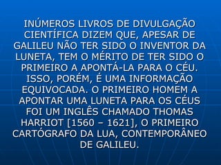 INÚMEROS LIVROS DE DIVULGAÇÃO CIENTÍFICA DIZEM QUE, APESAR DE GALILEU NÃO TER SIDO O INVENTOR DA LUNETA, TEM O MÉRITO DE TER SIDO O PRIMEIRO A APONTÁ-LA PARA O CÉU. ISSO, PORÉM, É UMA INFORMAÇÃO EQUIVOCADA. O PRIMEIRO HOMEM A APONTAR UMA LUNETA PARA OS CÉUS FOI UM INGLÊS CHAMADO THOMAS HARRIOT [1560 – 1621], O PRIMEIRO CARTÓGRAFO DA LUA , CONTEMPORÂNEO DE GALILEU. 