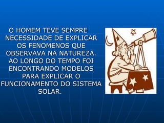 O HOMEM TEVE SEMPRE NECESSIDADE DE EXPLICAR OS FENOMENOS QUE OBSERVAVA NA NATUREZA. AO LONGO DO TEMPO FOI ENCONTRANDO MODELOS PARA EXPLICAR O FUNCIONAMENTO DO SISTEMA SOLAR.  