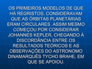 OS PRIMEIROS MODELOS DE QUE HÁ REGRISTOS, CONSIDERAVAM QUE AS ÓRBITAS PLANETÁRIAS ERAM CIRCULARES. ASSIM MESMO COMEÇOU POR CONSIDERAR JOHANNES KEPLER, CHEGANDO À DISCORDÂNCIA ENTRE OS RESULTADOS TEÓRICOS E AS OBSERVAÇÕES DO ASTRONOMO DINAMARQUÊS TYCHO BRAHE, EM QUE SE APOIOU. 