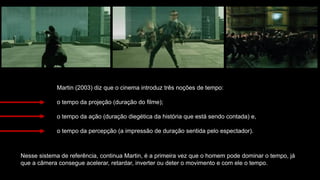 Martin (2003) diz que o cinema introduz três noções de tempo:
o tempo da projeção (duração do filme);
o tempo da ação (duração diegética da história que está sendo contada) e,
o tempo da percepção (a impressão de duração sentida pelo espectador).
Nesse sistema de referência, continua Martin, é a primeira vez que o homem pode dominar o tempo, já
que a câmera consegue acelerar, retardar, inverter ou deter o movimento e com ele o tempo.
 