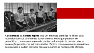 A aceleração ou câmera rápida teve um interesse científico no início, para
mostrar processos da natureza extremamente lentos que puderam ser
percebidos, como o crescimento de plantas ou formação de cristais. Mas, a
aceleração permite criar inúmeros efeitos cômicos mesmo em cenas dramáticas
ou dolorosas e podem provocar risos ou tornarem-se francamente cômicas.
 