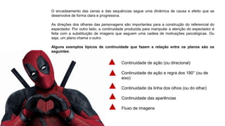 O encadeamento das cenas e das sequências segue uma dinâmica de causa e efeito que se
desenvolve de forma clara e progressiva.
As direções dos olhares das personagens são importantes para a construção do referencial do
espectador. Por outro lado, a continuidade produzida para manipular a atenção do espectador é
feita com a substituição de imagens que seguem uma cadeia de motivações psicológicas. Ou
seja, um plano chama o outro.
Alguns exemplos típicos de continuidade que fazem a relação entre os planos são os
seguintes:
Continuidade de ação (ou direcional)
Continuidade de ação e regra dos 180° (ou de
eixo)
Continuidade da linha dos olhos (ou do olhar)
Continuidade das aparências
Fluxo de imagens
 