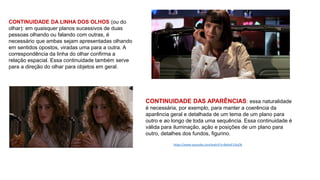 CONTINUIDADE DA LINHA DOS OLHOS (ou do
olhar): em quaisquer planos sucessivos de duas
pessoas olhando ou falando com outras, é
necessário que ambas sejam apresentadas olhando
em sentidos opostos, viradas uma para a outra. A
correspondência da linha do olhar confirma a
relação espacial. Essa continuidade também serve
para a direção do olhar para objetos em geral.
CONTINUIDADE DAS APARÊNCIAS: essa naturalidade
é necessária, por exemplo, para manter a coerência da
aparência geral e detalhada de um tema de um plano para
outro e ao longo de toda uma sequência. Essa continuidade é
válida para iluminação, ação e posições de um plano para
outro, detalhes dos fundos, figurino.
https://www.youtube.com/watch?v=8oAaF13ssOk
 