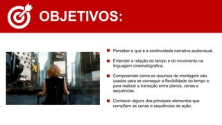 OBJETIVOS:
• Perceber o que é a continuidade narrativa audiovisual.
• Entender a relação do tempo e do movimento na
linguagem cinematográfica.
• Compreender como os recursos de montagem são
usados para se conseguir a flexibilidade do tempo e
para realizar a transição entre planos, cenas e
sequências.
• Conhecer alguns dos principais elementos que
compõem as cenas e sequências de ação.
 