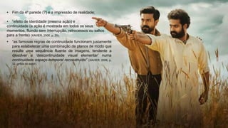 • Fim da 4ª parede (?) e a impressão de realidade;
• “efeito de identidade (mesma ação) e
continuidade (a ação é mostrada em todos os seus
momentos, fluindo sem interrupção, retrocessos ou saltos
para a frente) (XAVIER, 2006, p. 29);
• “as famosas regras de continuidade funcionam justamente
para estabelecer uma combinação de planos de modo que
resulte uma sequência fluente de imagens, tendente a
dissolver a ‘descontinuidade visual elementar’ numa
continuidade espaço-temporal reconstruída” (XAVIER, 2006, p.
32, grifos do autor).
 