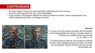 Raccord
É o nome que se dá a essa impressão de continuidade
e de homogeneidade que vemos no cinema clássico é
obtida por um trabalho formal que Aumont
et. al. (1995, p. 77)
O raccord pode ser definido como qualquer mudança
de plano que é apagada enquanto tal, isto é, de modo
que não apareça. Existem diversos tipos de raccord.
Os principais são:
• Fluxo de imagens visuais que terão significado individualmente e em conjunto.
• Os planos são fragmentos de uma única continuidade.
• O que constitui a decupagem clássica do cinema (a divisão em planos, cenas e sequências) é seu
caráter sistemático de tornar a montagem invisível.
CONTINUIDADE
 