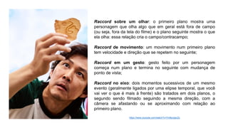 Raccord sobre um olhar: o primeiro plano mostra uma
personagem que olha algo que em geral está fora de campo
(ou seja, fora da tela do filme) e o plano seguinte mostra o que
ela olha: essa relação cria o campo/contracampo;
Raccord de movimento: um movimento num primeiro plano
tem velocidade e direção que se repetem no seguinte;
Raccord em um gesto: gesto feito por um personagem
começa num plano e termina no seguinte com mudança de
ponto de vista;
Raccord no eixo: dois momentos sucessivos de um mesmo
evento (geralmente ligados por uma elipse temporal, que você
vai ver o que é mais à frente) são tratados em dois planos, o
segundo sendo filmado seguindo a mesma direção, com a
câmera se afastando ou se aproximando com relação ao
primeiro plano.
https://www.youtube.com/watch?v=7m8przjacZs
 