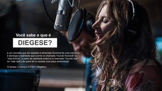 Você sabe o que é
é um conceito que diz respeito à dimensão ficcional de uma narrativa
e abrange a realidade que ocorre no chamado “mundo ficcional” ou
“vida fictícia”, à parte da realidade externa (o chamado “mundo real”
ou “vida real”) de quem lê ou assiste uma peça audiovisual.
O tempo, o espaço e o som diegético.
DIEGESE?
 