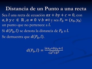 Distancia de un Punto a una recta 
Sea 푙 una recta de ecuación 푎푥 + 푏푦 + 푐 = 0, con 
푎, 푏 푦 푐 ∈ ℝ , 푎 ≠ 0 ∨ 푏 ≠0 y sea 푃0 = (푥0, 푦0) 
un punto que no pertenece a 푙. 
Si 푑 푃0, 푙 se denota la distancia de 푃0 a 푙. 
Se demuestra que 푑 푃0, 푙 . 
푑 푃0, 푙 = 
푎푥0+푏푦0+푐 
푎2+푏2 
 