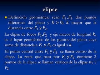elipse 
 Definición geométrica: sean 퐹1 , 퐹2 dos puntos 
diferentes del plano y 푘 > 0, 푘 mayor que la 
distancia entre 퐹1 y 퐹2. 
La elipse de focos 퐹1,퐹2 y eje mayor de longitud 푘, 
es el lugar geométrico de los puntos del plano cuya 
suma de distancia a 퐹1 y 퐹2 es igual a 푘. 
El punto central entre 퐹1 y 퐹2 se llama centro de la 
elipse. La recta que pasa por 퐹1 y 퐹2 contiene 2 
puntos de la elipse se llaman vértices de la elipse 푣1 y 
푣2 
 
