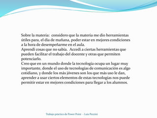 Trabajo práctico de Power Point - Luis Pezzini
Sobre la materia: considero que la materia me dio herramientas
útiles para, el día de mañana, poder estar en mejores condiciones
a la hora de desempeñarme en el aula.
Aprendí cosas que no sabía. Accedí a ciertas herramientas que
pueden facilitar el trabajo del docente y otras que permiten
potenciarlo.
Creo que en un mundo donde la tecnología ocupa un lugar muy
importante, donde el uso de tecnologías de comunicación es algo
cotidiano, y donde los más jóvenes son los que más uso le dan,
aprender a usar ciertos elementos de estas tecnologías nos puede
permitir estar en mejores condiciones para llegar a los alumnos.
 