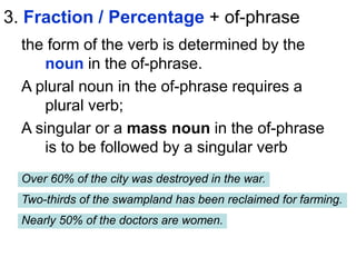 3. Fraction / Percentage + of-phrase
the form of the verb is determined by the
noun in the of-phrase.
A plural noun in the of-phrase requires a
plural verb;
A singular or a mass noun in the of-phrase
is to be followed by a singular verb
Over 60% of the city was destroyed in the war.
Two-thirds of the swampland has been reclaimed for farming.
Nearly 50% of the doctors are women.
 