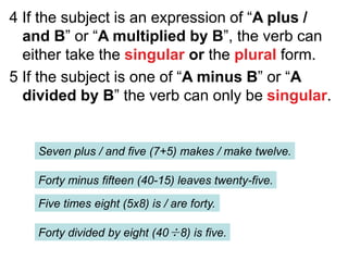 4 If the subject is an expression of “A plus /
and B” or “A multiplied by B”, the verb can
either take the singular or the plural form.
5 If the subject is one of “A minus B” or “A
divided by B” the verb can only be singular.
Seven plus / and five (7+5) makes / make twelve.
Forty minus fifteen (40-15) leaves twenty-five.
Five times eight (5x8) is / are forty.
Forty divided by eight (40÷8) is five.
 