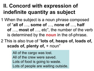 II. Concord with expression of
indefinite quantity as subject
1 When the subject is a noun phrase composed
of “all of …, some of …, none of …, half
of …, most of …, etc”, the number of the verb
is determined by the noun in the of-phrase.
2 This is also true of “lots of, heaps of, loads of,
scads of, plenty of, + noun”
All of the cargo was lost.
All of the crew were saved.
Lots of food is going to waste.
Lots of people are waiting outside.
 