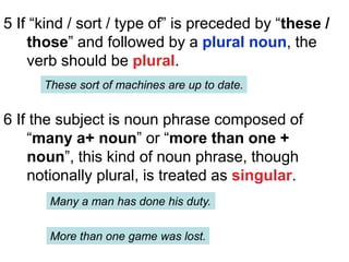 5 If “kind / sort / type of” is preceded by “these /
those” and followed by a plural noun, the
verb should be plural.
These sort of machines are up to date.
6 If the subject is noun phrase composed of
“many a+ noun” or “more than one +
noun”, this kind of noun phrase, though
notionally plural, is treated as singular.
Many a man has done his duty.
More than one game was lost.
 