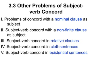 3.3 Other Problems of Subject-
verb Concord
I. Problems of concord with a nominal clause as
subject
II. Subject-verb concord with a non-finite clause
as subject
III. Subject-verb concord in relative clauses
IV. Subject-verb concord in cleft-sentences
V. Subject-verb concord in existential sentences
 