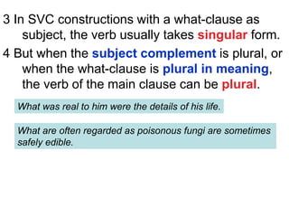 3 In SVC constructions with a what-clause as
subject, the verb usually takes singular form.
4 But when the subject complement is plural, or
when the what-clause is plural in meaning,
the verb of the main clause can be plural.
What was real to him were the details of his life.
What are often regarded as poisonous fungi are sometimes
safely edible.
 