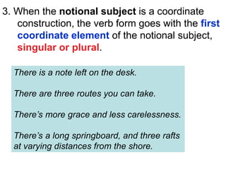 3. When the notional subject is a coordinate
construction, the verb form goes with the first
coordinate element of the notional subject,
singular or plural.
There is a note left on the desk.
There are three routes you can take.
There’s more grace and less carelessness.
There’s a long springboard, and three rafts
at varying distances from the shore.
 